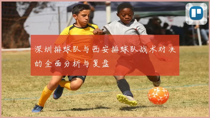 深圳排球队与西安排球队战术对决的全面分析与复盘
