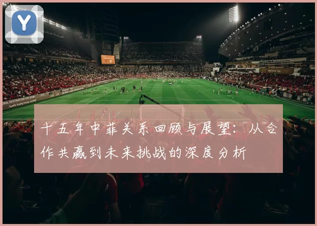 十五年中菲关系回顾与展望：从合作共赢到未来挑战的深度分析