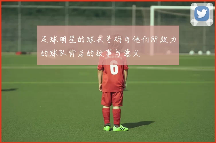 足球明星的球衣号码与他们所效力的球队背后的故事与意义