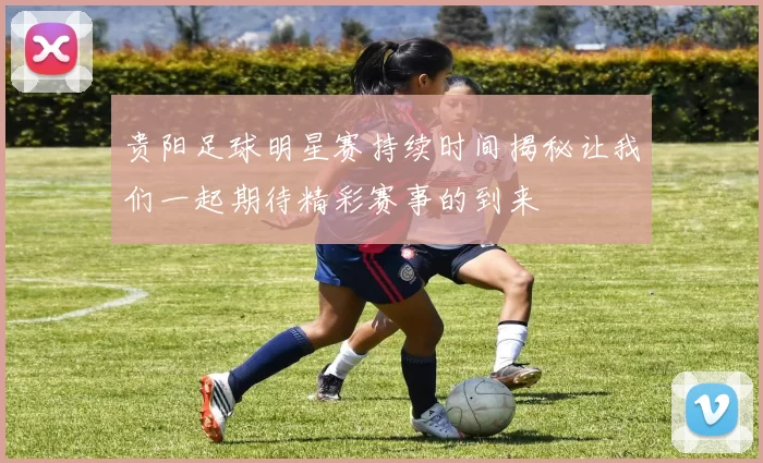 贵阳足球明星赛持续时间揭秘让我们一起期待精彩赛事的到来