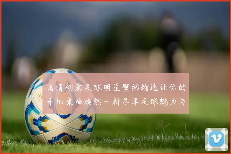 高清创意足球明星壁纸精选让你的手机桌面焕然一新尽享足球魅力与激情