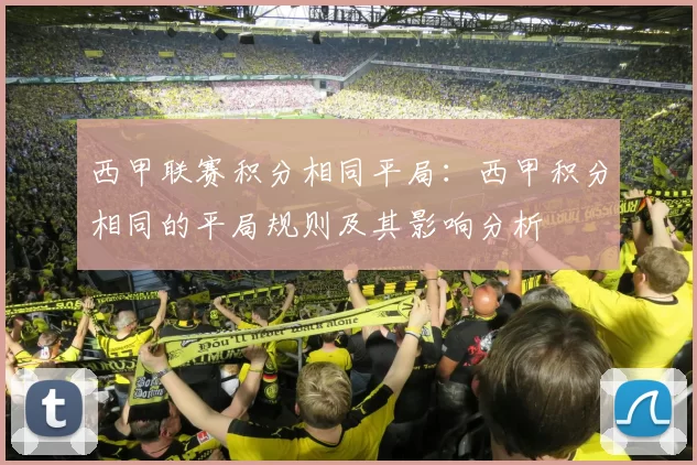 西甲联赛积分相同平局：西甲积分相同的平局规则及其影响分析