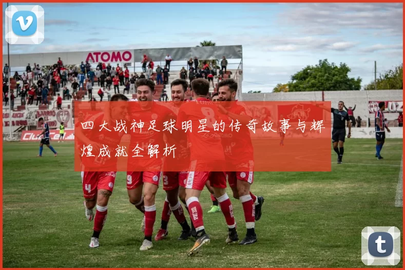 四大战神足球明星的传奇故事与辉煌成就全解析