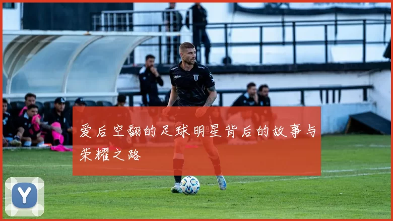 爱后空翻的足球明星背后的故事与荣耀之路