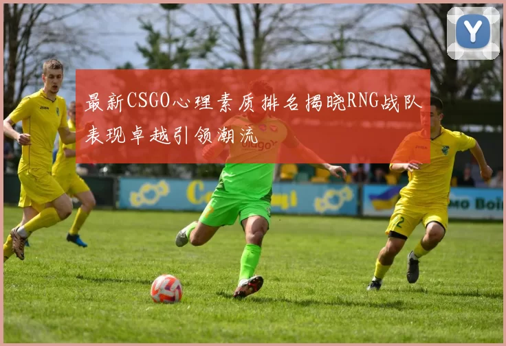 最新CSGO心理素质排名揭晓RNG战队表现卓越引领潮流