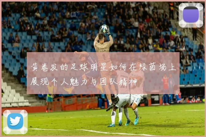 黄卷发的足球明星如何在绿茵场上展现个人魅力与团队精神