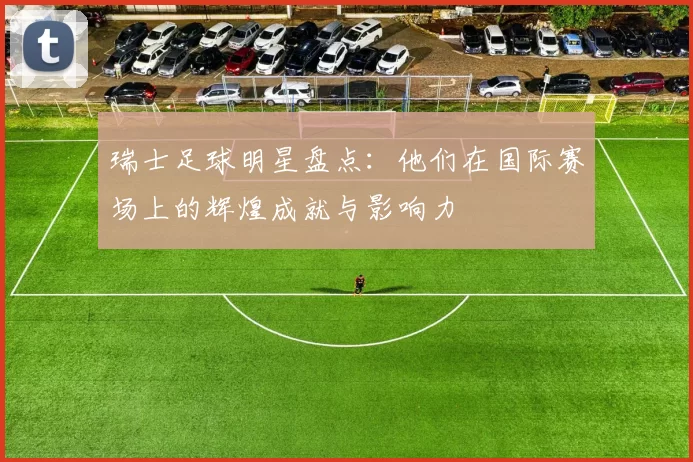 瑞士足球明星盘点：他们在国际赛场上的辉煌成就与影响力