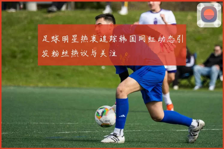 足球明星热衷追踪韩国网红动态引发粉丝热议与关注