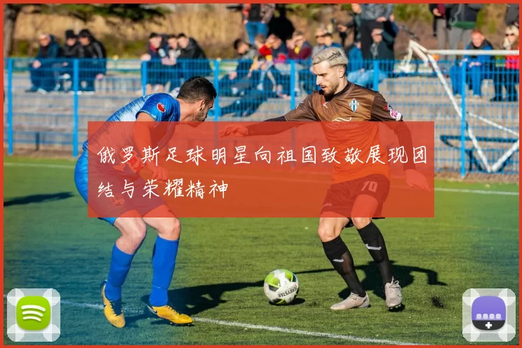 俄罗斯足球明星向祖国致敬展现团结与荣耀精神