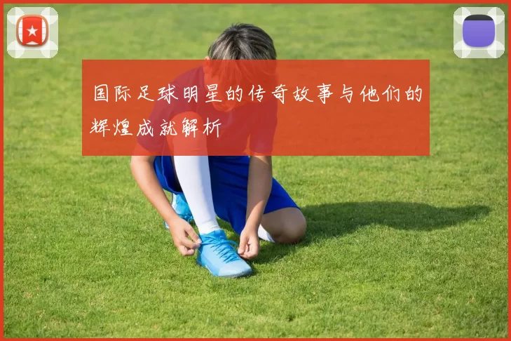 国际足球明星的传奇故事与他们的辉煌成就解析