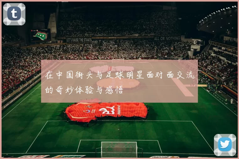 在中国街头与足球明星面对面交流的奇妙体验与感悟