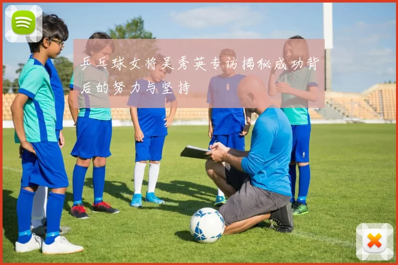 乒乓球女将吴秀英专访揭秘成功背后的努力与坚持