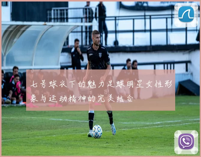 七号球衣下的魅力足球明星女性形象与运动精神的完美结合