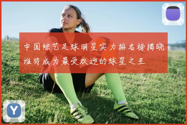 中国综艺足球明星实力排名榜揭晓谁将成为最受欢迎的球星之王