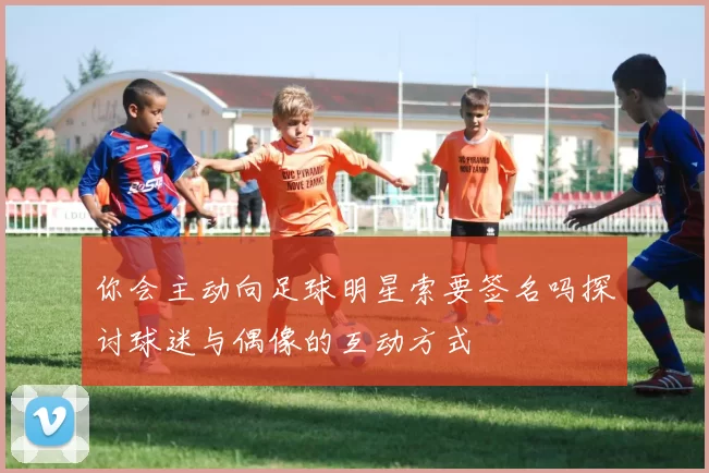 你会主动向足球明星索要签名吗探讨球迷与偶像的互动方式
