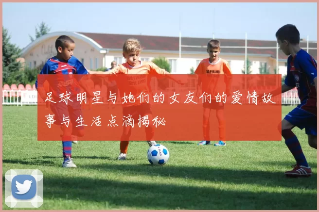 足球明星与她们的女友们的爱情故事与生活点滴揭秘
