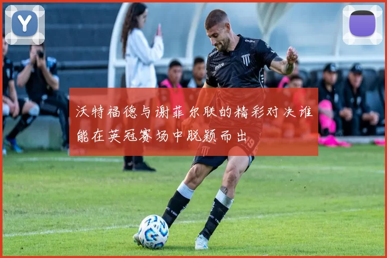 沃特福德与谢菲尔联的精彩对决谁能在英冠赛场中脱颖而出