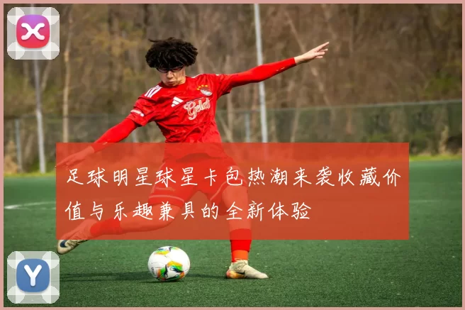 足球明星球星卡包热潮来袭收藏价值与乐趣兼具的全新体验