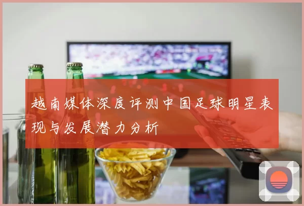 越南媒体深度评测中国足球明星表现与发展潜力分析