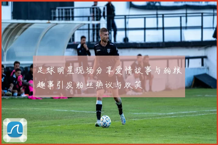 足球明星现场分享爱情故事与狗粮趣事引发粉丝热议与欢笑