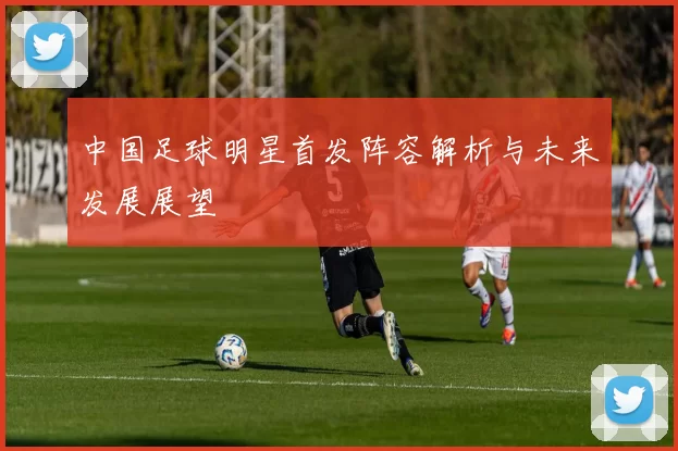 中国足球明星首发阵容解析与未来发展展望