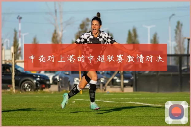 申花对上港的中超联赛激情对决