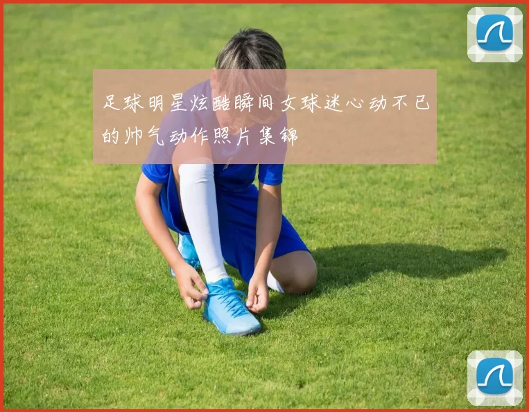 足球明星炫酷瞬间女球迷心动不已的帅气动作照片集锦