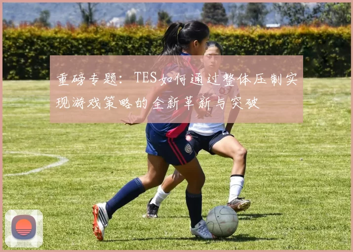 重磅专题：TES如何通过整体压制实现游戏策略的全新革新与突破
