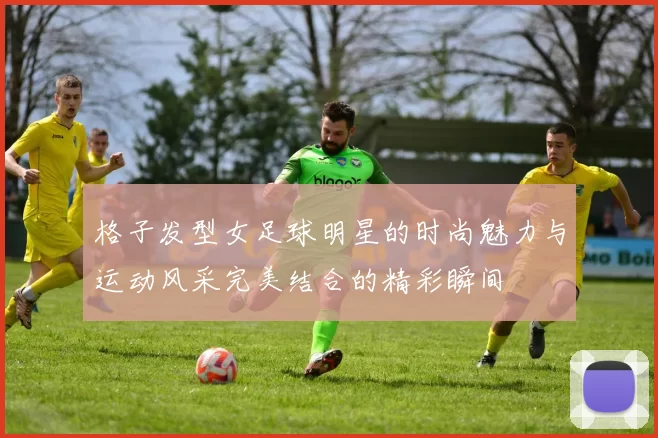 格子发型女足球明星的时尚魅力与运动风采完美结合的精彩瞬间