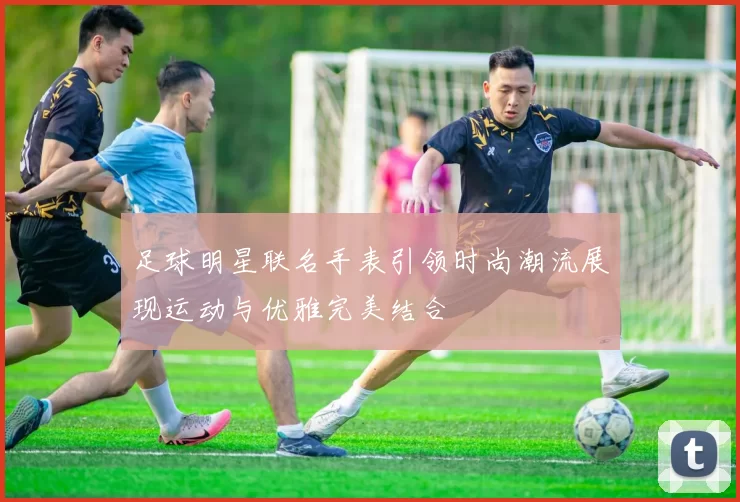 足球明星联名手表引领时尚潮流展现运动与优雅完美结合