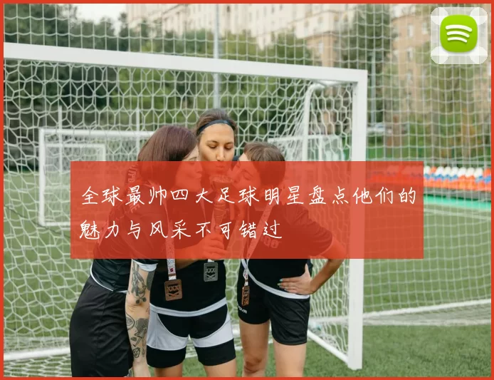 全球最帅四大足球明星盘点他们的魅力与风采不可错过