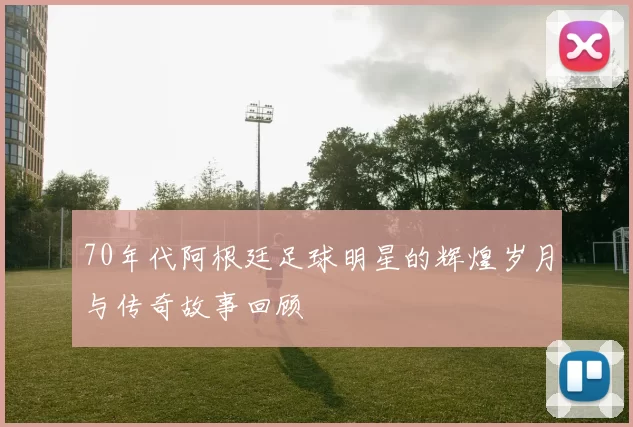 70年代阿根廷足球明星的辉煌岁月与传奇故事回顾