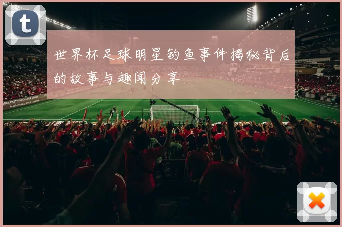 世界杯足球明星钓鱼事件揭秘背后的故事与趣闻分享