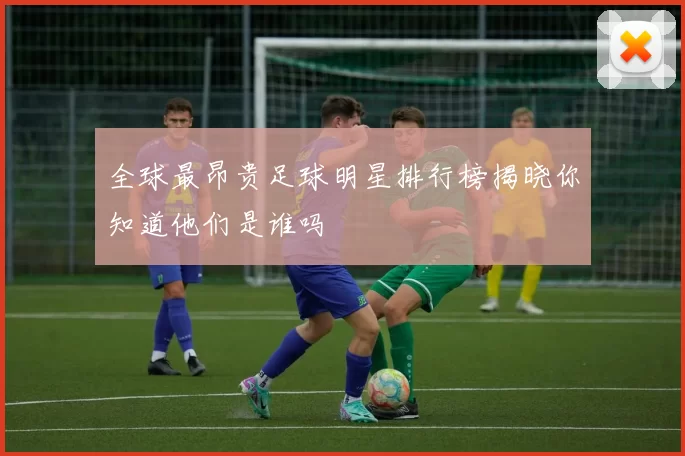 全球最昂贵足球明星排行榜揭晓你知道他们是谁吗