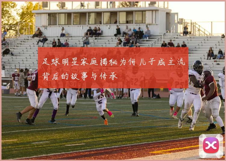 足球明星家庭揭秘为何儿子成主流背后的故事与传承