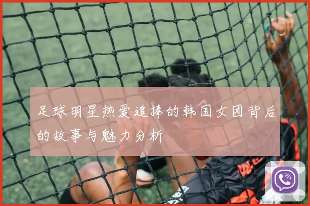 足球明星热爱追捧的韩国女团背后的故事与魅力分析