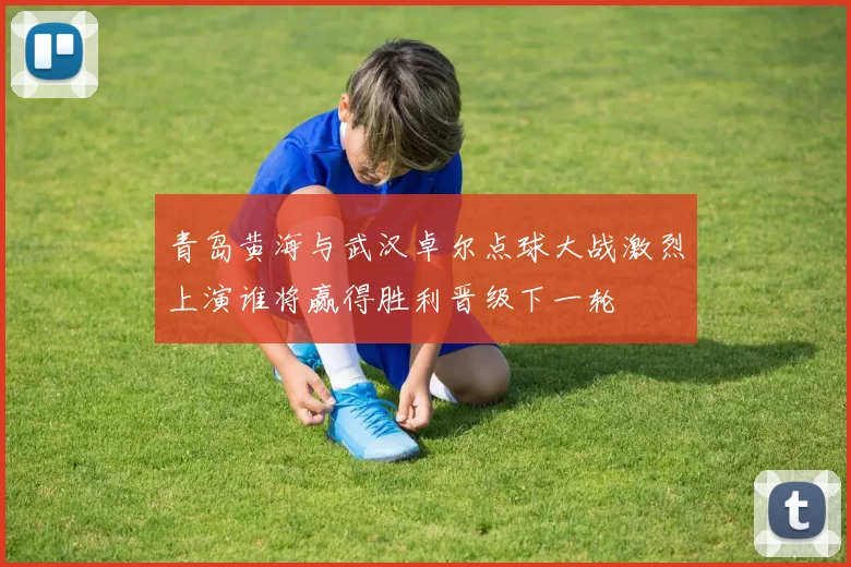 青岛黄海与武汉卓尔点球大战激烈上演谁将赢得胜利晋级下一轮