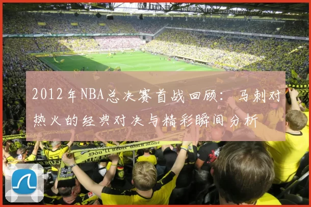 2012年NBA总决赛首战回顾：马刺对热火的经典对决与精彩瞬间分析