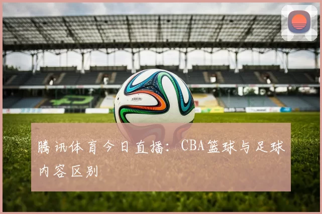腾讯体育今日直播：CBA篮球与足球内容区别