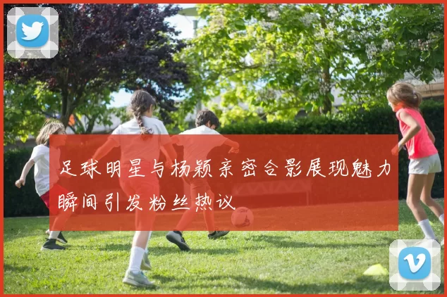 足球明星与杨颖亲密合影展现魅力瞬间引发粉丝热议