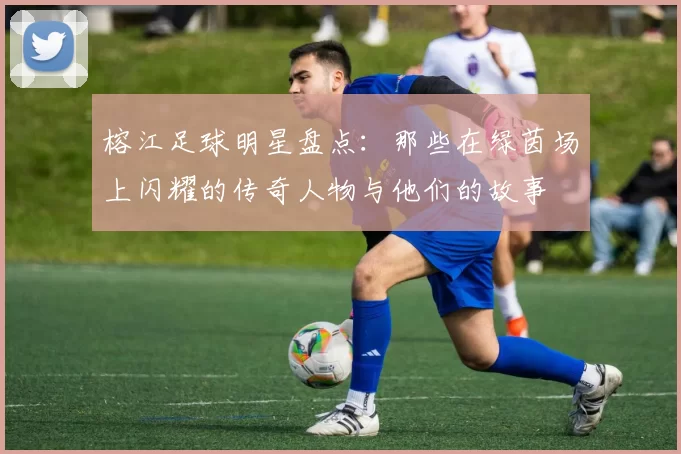 榕江足球明星盘点：那些在绿茵场上闪耀的传奇人物与他们的故事