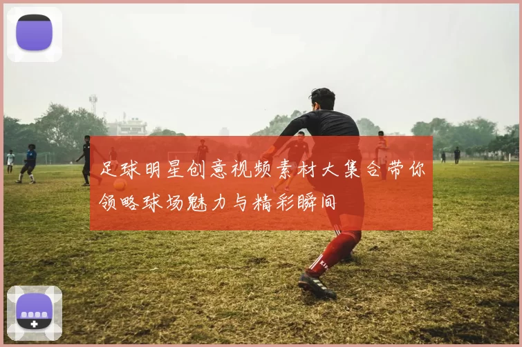 足球明星创意视频素材大集合带你领略球场魅力与精彩瞬间